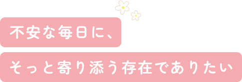 不安な毎日に、そっと寄り添う存在でありたい